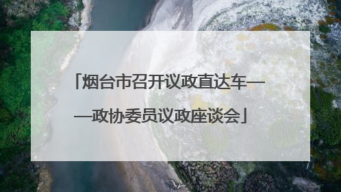 烟台市召开议政直达车——政协委员议政座谈会